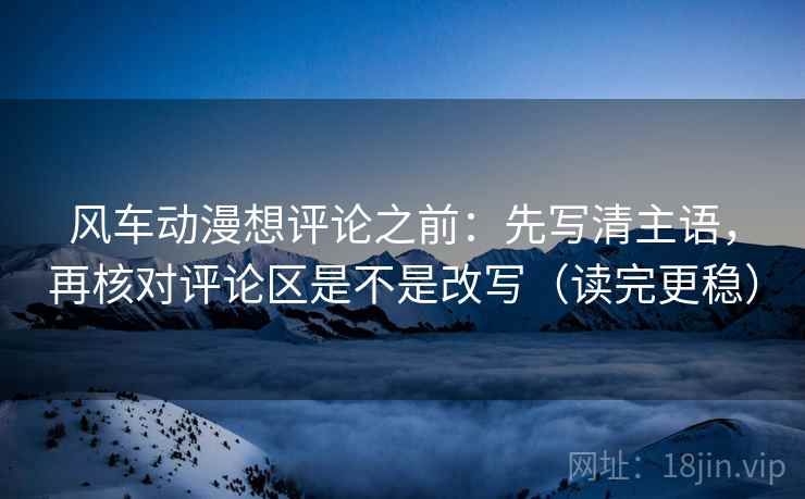 风车动漫想评论之前：先写清主语，再核对评论区是不是改写（读完更稳）