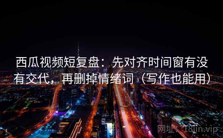 西瓜视频短复盘：先对齐时间窗有没有交代，再删掉情绪词（写作也能用）